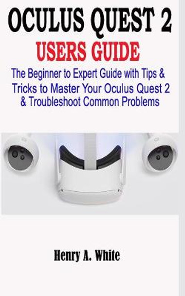 Oculus Quest 2 Users Guide: The Beginner to Expert Guide with Tips & Tricks to Master your Oculus Quest 2 & Troubleshoot Common Problems Henry A White 9798555436962