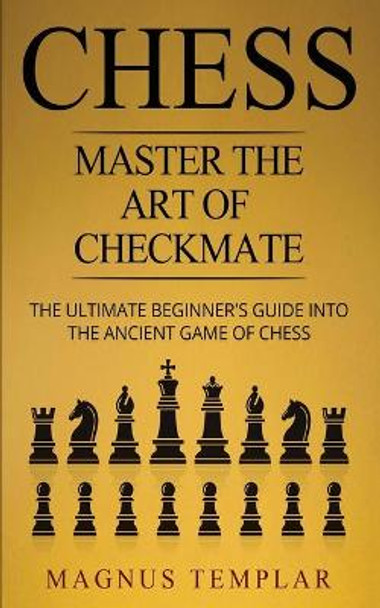 Chess: Master The Art Of Checkmate - The Ultimate Beginner's Guide Into The Ancient Game of Chess Magnus Templar 9783907269169