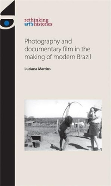 Photography and Documentary Film in the Making of Modern Brazil Luciana Martins 9780719089916