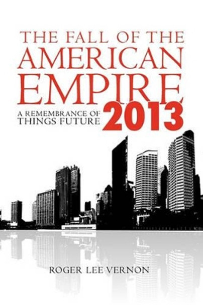 The Fall of the American Empire - 2013: A Remembrance of Things Future Roger Lee Vernon 9781439265963