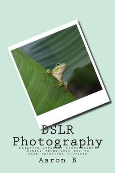 DSLR Photography: Creating stunning photography: Simple techniques how to make beautiful pictures Aaron B 9781518675607