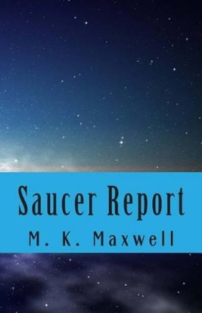 Saucer Report: A Story of Alien Visitation M K Maxwell 9781491019184
