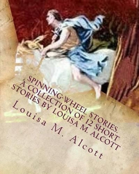 Spinning-Wheel Stories. A collection of 12 short stories by Louisa M. Alcott: Children's stories Louisa M Alcott 9781530551811