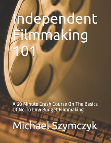 Independent Filmmaking 101: A 60 Minute Crash Course On The Basics Of No To Low Budget Filmmaking Michael Szymczyk 9798386355920