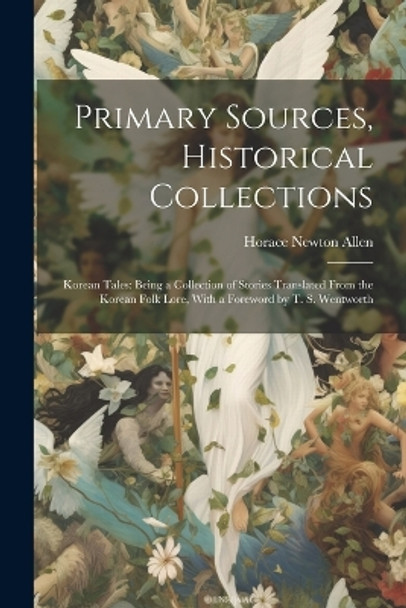 Primary Sources, Historical Collections: Korean Tales: Being a Collection of Stories Translated From the Korean Folk Lore, With a Foreword by T. S. Wentworth Horace Newton Allen 9781022249646