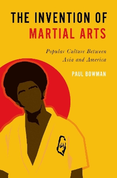 The Invention of Martial Arts: Popular Culture Between Asia and America Paul Bowman (Professor of Cultural Studies, Professor of Cultural Studies, Cardiff University) 9780197540336