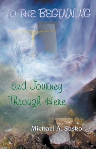 To the Beginning and Journey Through Here by Michael A Susko