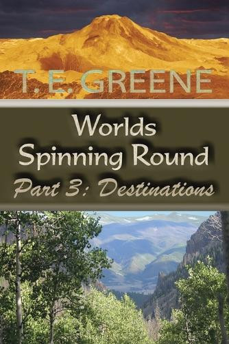 Worlds Spinning Round: Part 3: Destinations T E Greene 9781546217909