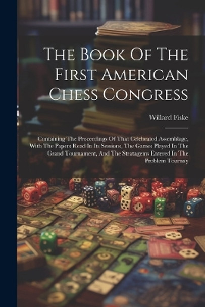 The Book Of The First American Chess Congress: Containing The Proceedings Of That Celebrated Assemblage, With The Papers Read In Its Sessions, The Games Played In The Grand Tournament, And The Stratagems Entered In The Problem Tournay Willard Fiske