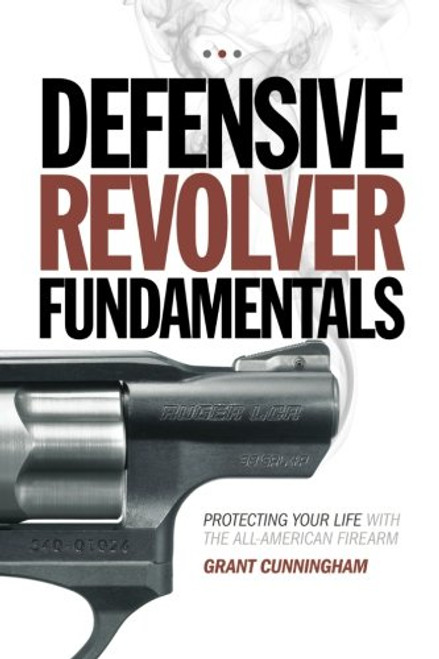 Defensive Revolver Fundamentals: Protecting Your Life With the All-American Firearm Defensive Revolver Fundamentals: Protecting Your Life With the All-American Firearm