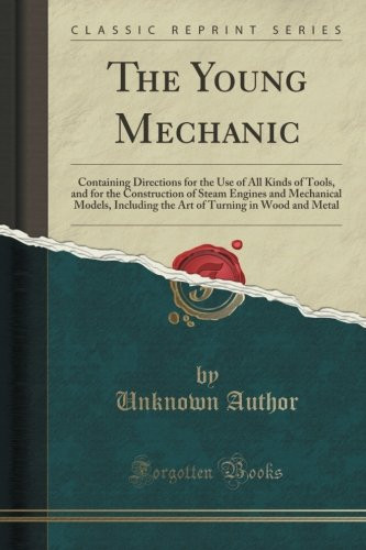 The Young Mechanic: Containing Directions for the Use of All Kinds of Tools, and for the Construction of Steam Engines and Mechanical Models, ... Turning in Wood and Metal (Classic Reprint)