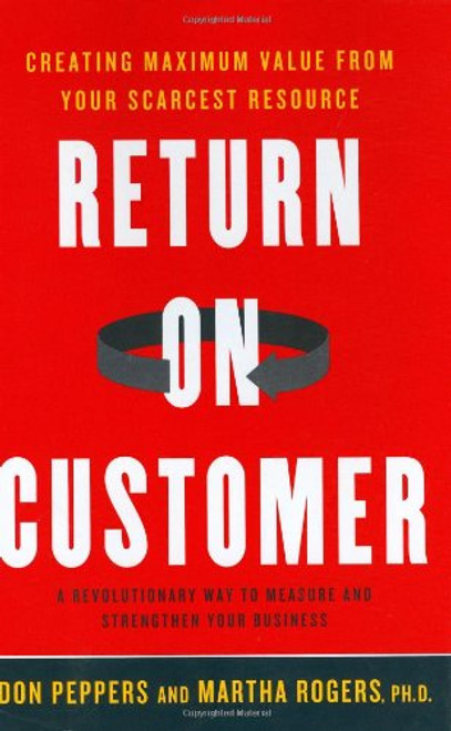 Return on Customer: Creating Maximum Value From Your Scarcest Resource