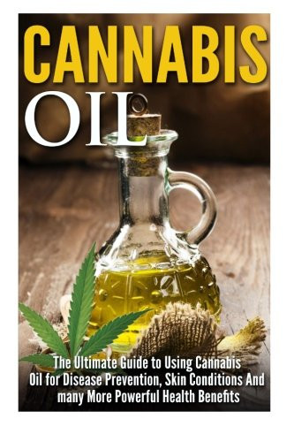 Cannabis Oil: The Ultimate Guide to Using Cannabis Oil for Disease Prevention, Skin Conditions And many More Powerful Health Benefits