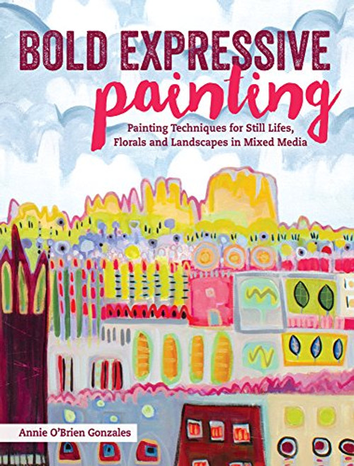 Bold Expressive Painting: Painting Techniques for Still Lifes, Florals and Landscapes in Mixed Media