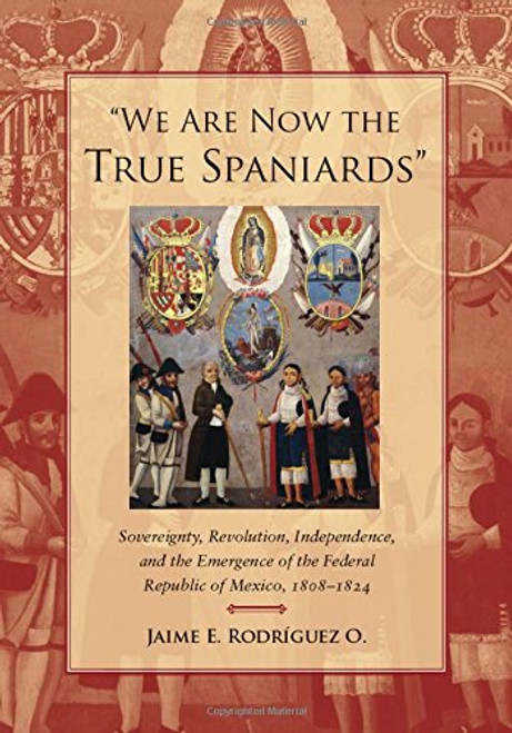 We Are Now the True Spaniards: Sovereignty, Revolution, Independence, and the Emergence of the Federal Republic of Mexico, 18081824