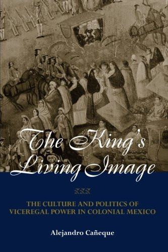 The King's Living Image: The Culture and Politics of Viceregal Power in Colonial Mexico (New World in the Atlantic World)