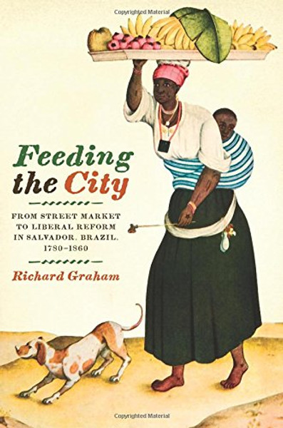 Feeding the City: From Street Market to Liberal Reform in Salvador, Brazil, 17801860 (Joe R. and Teresa Lozano Long Series in Latin American and Latino Art and Culture)