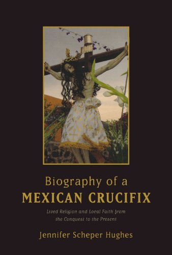 Biography of a Mexican Crucifix: Lived Religion and Local Faith from the Conquest to the Present