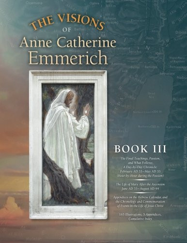 The Visions of Anne Catherine Emmerich (Deluxe Edition), Book III: The Final Teachings, Passion, & What Follows With a Day-by-Day Chronicle February ... June AD 33 to August AD 44 (Volume 3)
