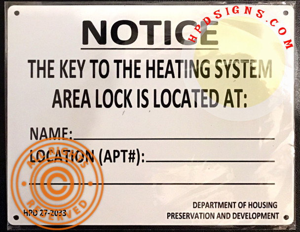 HPD NYC KEY TO THE HEATING SYSTEM SIGN
Aluminum Sign
Size  7 inch x 8.5 Inch 
Sign has mounting holes in each corner.
Round Corner
Sign Thickness is 0.023 of an inch
Sign letters color: black
Click here to see HPD NYC REQUIRED SIGNS
Post name and location of person with keys to boiler room: An owner must post the name and location of the person with the key to the boiler room on notices approved by HPD. One notice should be posted conspicuously in the lobby and another should be posted on the entrance door of the boiler room.
Section of the Law: HMC § 27-2033
 
27-2033 Access to Boiler Room
 
 a.   The owner of every multiple dwelling shall have the area, where the building's heating system is located, readily accessible to members of the department to make inspection pursuant to this chapter. In the event such area is kept under lock, a key shall be kept on the premises at all times with such person as the owner shall designate; however, if there is a person residing on the premises who performs janitorial services, such person shall hold the key. The owner shall post a notice in a form approved by the department naming such designated person and his or her location.
§27–2033 Access to boiler room: a. The owner of every multiple dwelling shall have the area, where the building's heating system is located, readily accessible to members of the department to make inspection pursuant to this chapter. In the event such area is kept under lock, a key shall be kept on the premises at all times with such person as the owner shall designate; however, if there is a person residing on the premises who performs janitorial services, such person shall hold the key. HPD NYC KEY TO THE HEATING SYSTEM SIGN
Aluminum Sign
Size  7 inch x 8.5 Inch 
Sign has mounting holes in each corner.
Round Corner
Sign Thickness is 0.023 of an inch
Sign letters color: black
Click here to see HPD NYC REQUIRED SIGNS
Post name and location of person with keys to boiler room: An owner must post the name and location of the person with the key to the boiler room on notices approved by HPD. One notice should be posted conspicuously in the lobby and another should be posted on the entrance door of the boiler room.
Section of the Law: HMC § 27-2033
 
27-2033 Access to Boiler Room
 
 a.   The owner of every multiple dwelling shall have the area, where the building's heating system is located, readily accessible to members of the department to make inspection pursuant to this chapter. In the event such area is kept under lock, a key shall be kept on the premises at all times with such person as the owner shall designate; however, if there is a person residing on the premises who performs janitorial services, such person shall hold the key. The owner shall post a notice in a form approved by the department naming such designated person and his or her location.
§27–2033 Access to boiler room: a. The owner of every multiple dwelling shall have the area, where the building's heating system is located, readily accessible to members of the department to make inspection pursuant to this chapter. In the event such area is kept under lock, a key shall be kept on the premises at all times with such person as the owner shall designate; however, if there is a person residing on the premises who performs janitorial services, such person shall hold the key.