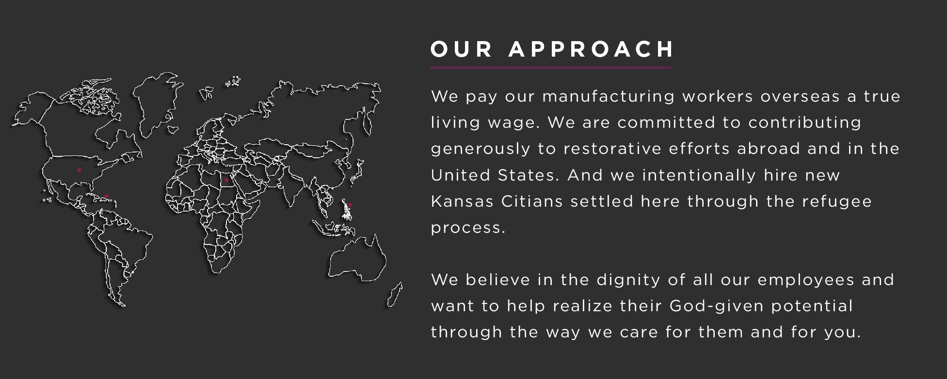 We pay our manufacturing workers overseas a true living wage. We are committed to contributing generously to restorative efforts abroad and in the United States. And we intentionally hire new Kansas Citians settled here through the refugee process. We believe in the dignity of all our employees and want to help realize their God given potential through the way we care for them and for you. 