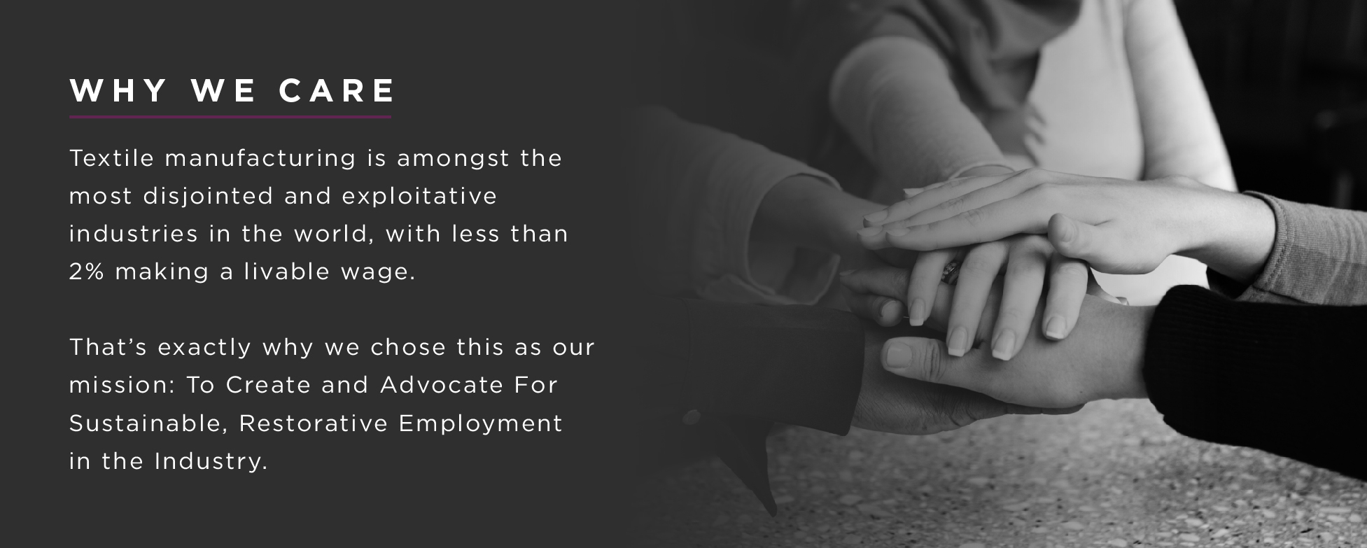 Textile manufacturing is amongst the most disjointed and exploitive industries in the world, with less than 2% making a livable wage. That's exactly why we chose this as our mission: To Create and Advocate For Sustainable , Restorative Employment  in the Industry. 