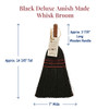 Black Deluxe Amish Made Whisk Broom showing dimensions of  7" wide bristles at the bottom, approximately  14 3/8" tall from top of the handle to bottom of the bristles, and an approx. 3 7/8" long wooden handle.