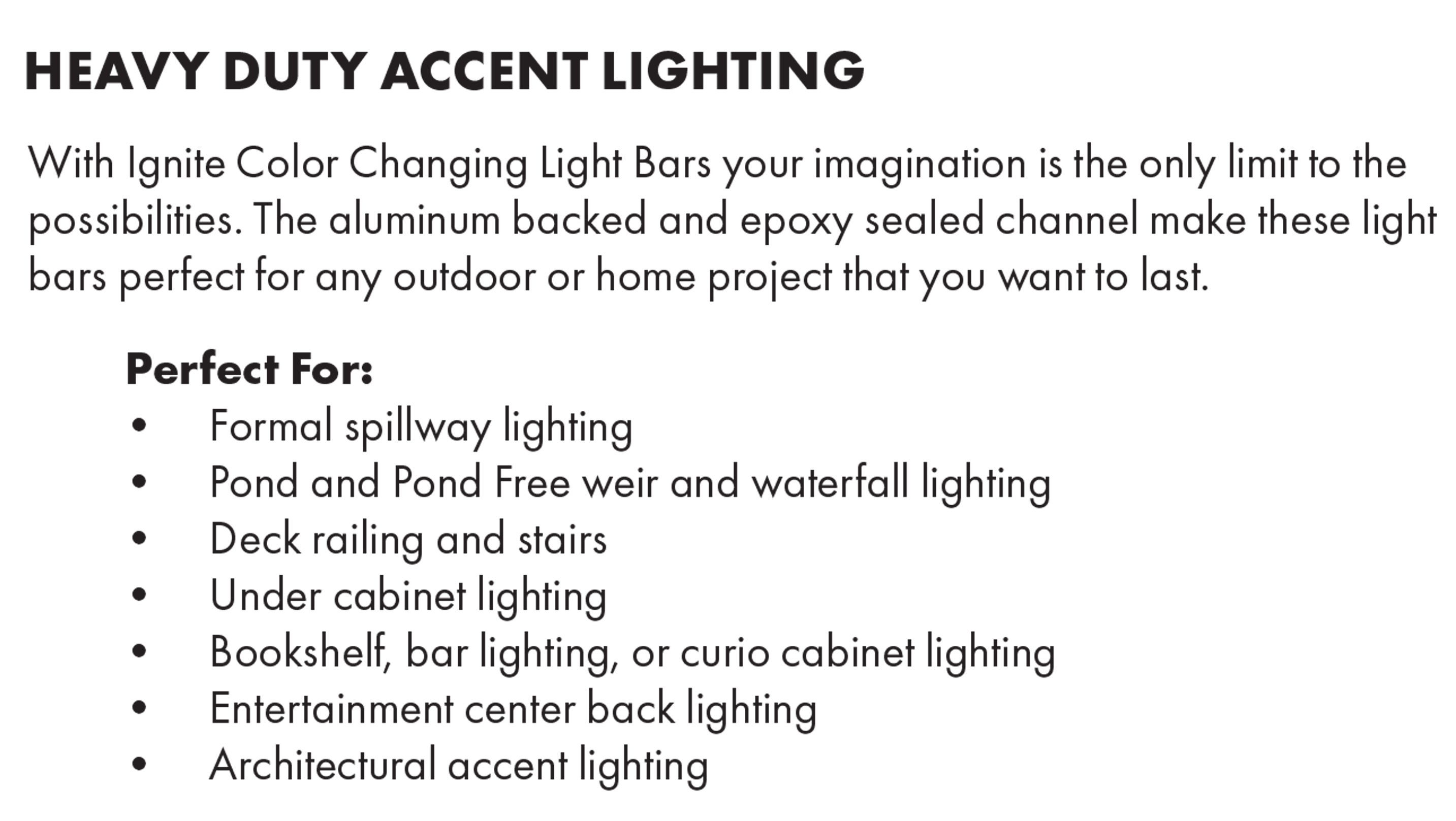 HEAVY DUTY ACCENT LIGHTING With Ignite Color Changing Light Bars your imagination is the only limit to the possibilities. The aluminum backed and epoxy sealed channel make these light bars perfect for any outdoor or home project that you want to last Perfect For: • Formal spillway lighting • Pond and Pond Free weir and waterfall lighting • Deck railing and stairs • Under cabinet lighting • Bookshelf, bar lighting, or curio cabinet lighting • Entertainment center back lighting • Architectural accent lighting 