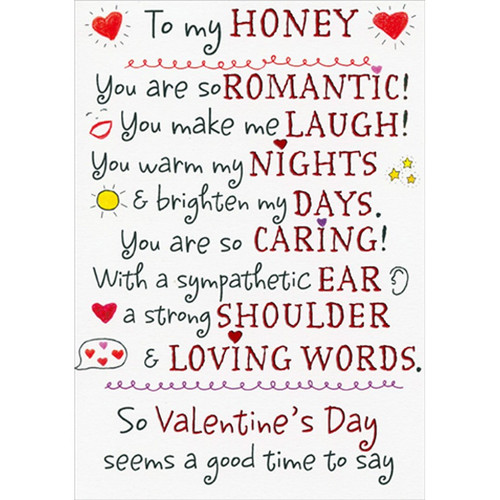 To My Honey : You Are So Romantic Valentine's Day Card for the One I Love: To my Honey - You are so romantic! You make me laugh! You warm my nights and brighten my days. You are so caring! With a sympathetic ear, a strong shoulder and loving words. So Valentine's Day seems a good time to say