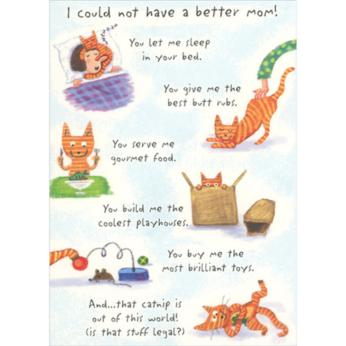 Could Not Have a Better Mom Humorous / Funny Mother's Day Card from the Cat: I could not have a better mom!  You let me sleep in your bed.  You give me the best butt rubs.  You serve me gourmet food.  You build me the coolest playhouses.  You buy me the most brilliant toys.  And… that catnip is out of this world! (is that stuff legal?)