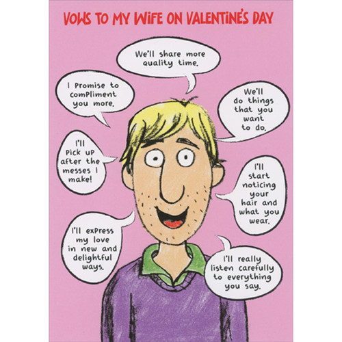 Vows to My Wife: Man with Talk Bubbles Funny / Humorous Valentine's Day Card for Wife: Vows to my wife on Valentine's Day - We'll share more quality time - I promise to compliment you more - We'll do things that you want to do. - I'll pick up after the messes I make! - I'll start noticing your hair and what you wear. - I'll express my love in new and delightful ways. - I'll really listen carefully to everything you say.