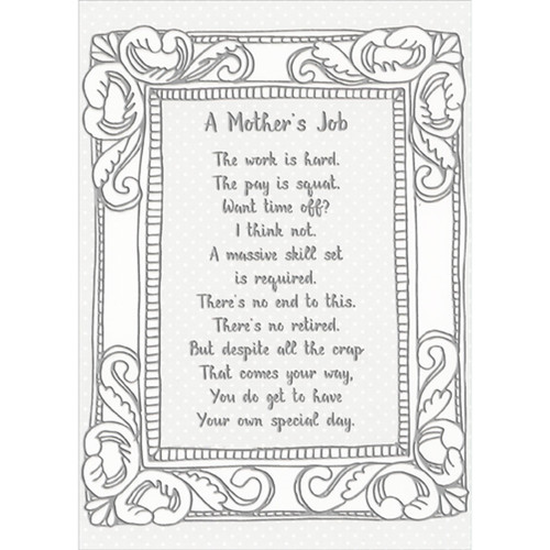 A Mother's Job Poem: The Work is Hard, The Pay is Squat Funny / Humorous Mother's Day Card: A Mother's Job - The work is hard. The pay is squat. Want time off? I think not. A massive skill set is required. There's no end to this. There's no retired. But despite all the crap That comes your way, You do get to have Your own special day.