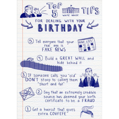 Top 5 White House Tips Donald Trump Funny / Humorous Birthday Card: Top 5 White House Tips For Dealing With Your Birthday - 5. Tell everyone that your real age is FAKE NEWS - 4. Build a GREAT WALL and hide behind it - 3. If someone calls you old DON'T stoop to calling them 'short and fat' - 2. Say that an extremely credible source has deemed your birth certificate to be a fraud - 1. Get a haircut that gives extra COVFEFE