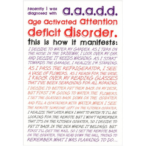 AAADD Funny Birthday Card: recently I was diagnosed with a.a.a.d.d.  Age activated attention deficit disorder.  This is how it manifests: I decided to water my garden. As I turn on the hose in the driveway, I look over my car and decide it needs washing. As I start towards the garage, I realize I'm starving. As I pass the refrigerator, I see a vase of flowers. As I reach for the vase, I knock over my reading glasses that I've been searching for all morning. I decided I'd better put them back on my desk, but first I'm going to water the flowers. I set the glasses back down on the counter and fill a container with water when I see the remote someone left on the kitchen counter. I realize that later when I want to watch TV I'll be looking for the remote but I won't remember that it's on the kitchen counter, so I decide to put it back in the den where it belongs but first I'll get the mail. So I set the remote back on the counter, then head down the hall, trying to get remember what I was planning to do…