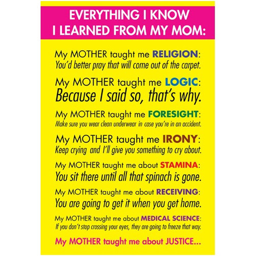 Everything I Know Funny / Humorous Mother's Day Card: Everything I know I learned from my mom: My mother taught me RELIGION: You'd better pray that will come out of the carpet. My Mother taught me LOGIC: Because I said so, that's why. My mother taught me FORESIGHT: Make sure you wear clean underwear in case you're in an accident. My mother taught me IRONY: Keep crying and I'll give you something to cry about. My mother taught me STAMINA: You sit there until all that spinach is gone. My mother taught me about RECEIVING: You are going to get it when I get home. My mother taught me about MEDICAL SCIENCE: If you don't stop crossing your eyes, they are going to freeze that way. My mother taught me about JUSTICE..