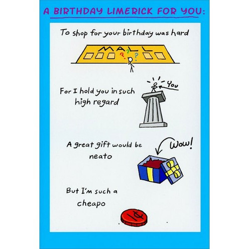 Birthday Limerick Funny / Humorous Birthday Card: A birthday limerick for you: To shop for your birthday was hard - For I hold you in such high regard - A great gift would be neato - But I'm such a cheapo