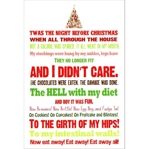 Night Before Christmas Funny / Humorous Christmas Card: Twas the night before Christmas when all through the house not a calorie was spared, it all went in my mouth. My stockings were hung by my ankles, legs bare they no longer fit and I didn't care. The chocolates were eaten, the damage was done. The hell with my diet and boy it was fun. Now brownies! Now Brittle! Now Egg Nog and Fudge Tin! On Cookies! On Cupcakes! On Fruitcake and Blintzes! To the girth of my hips! To my intestinal walls! Now eat away! Eat away! Eat away all!