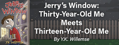 Jerry’s Window: Thirty-Year-Old Me Meets Thirteen-Year-Old Me Jerry’s Window: Thirty-Year-Old Me Meets Thirteen-Year-Old Me