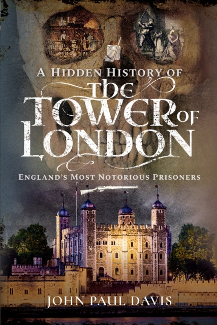Hidden History of the Tower of London: England''s Most Notorious Prisoners