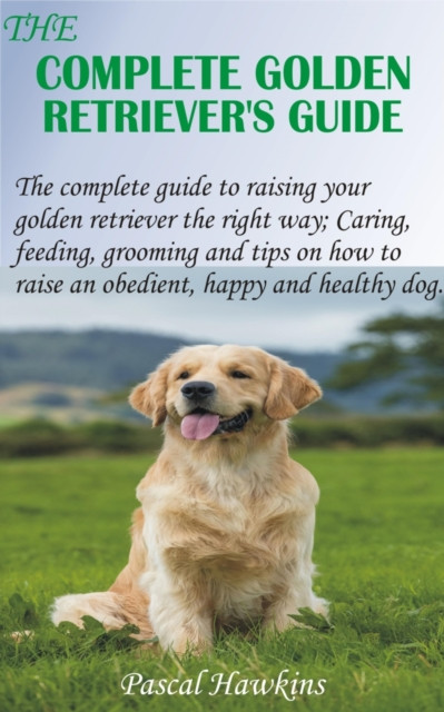 Complete Golden Retriever's Guide: The complete guide to raising your golden retriever the right way; Caring, feeding, grooming and tips on how to raise an