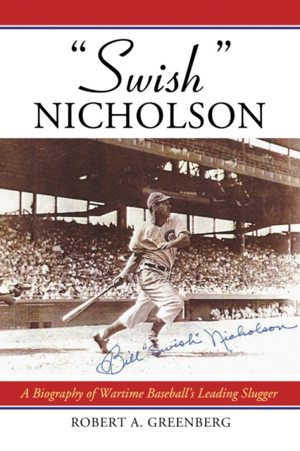 "e;Swish"e; Nicholson: A Biography of Wartime Baseball''s Leading Slugger