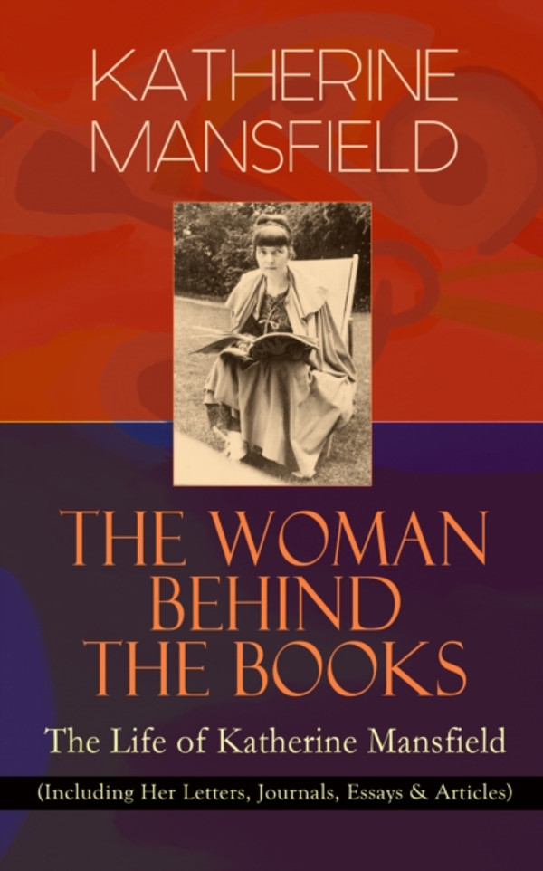 KATHERINE MANSFIELD - The Woman Behind The Books: The Life of Katherine Mansfield: (Including Her Letters, Journals, Essays & Articles)