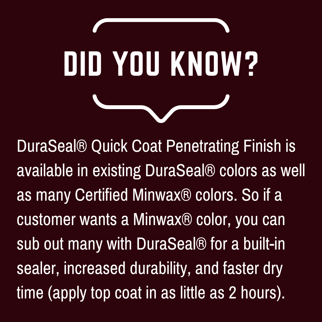 Did you know? DuraSeal® Quick Coat Penetrating Finish is available in existing DuraSeal® colors as well as many Certified Minwax® colors. So if a customer wants a Minwax® color, you can sub out many with DuraSeal® for a built-in sealer, increased durability, and faster dry time (apply top coat in as little as 2 hours).