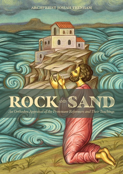 Rock and Sand: An Orthodox Appraisal of the Protestant Reformers and Their Theology by Fr. Josiah Trenham