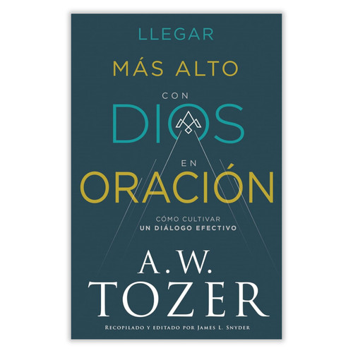 Llegar Más Alto con Dios en Oración: Cómo cultivar un diálogo efectivo - A. W. Tozer