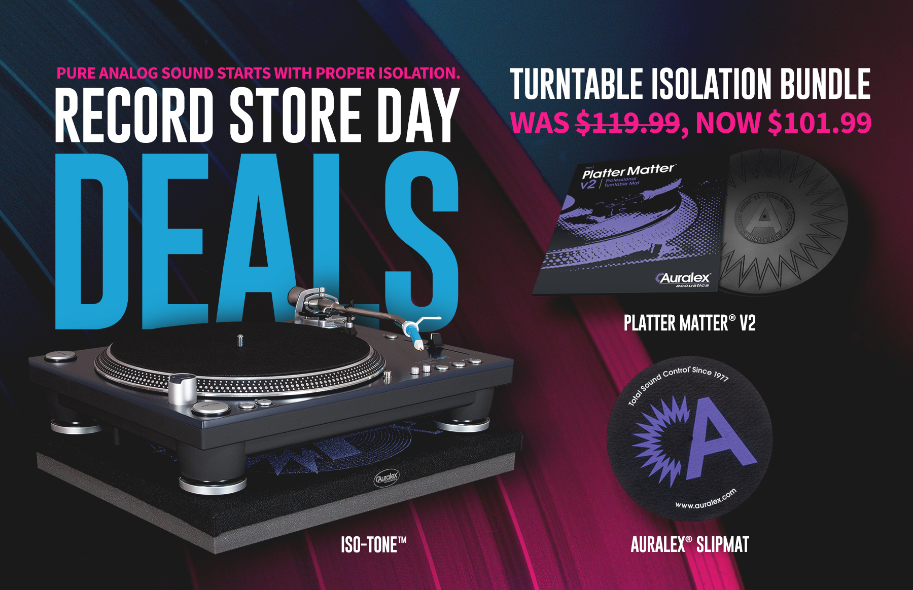 Pure analog sound starts with proper isolation. Record Store Day Deals. Turntable Isolation Bundle. was $119.99, now $101.99 - includes: Platter Matter v2, ISO-Tone, and Auralex Shipmate