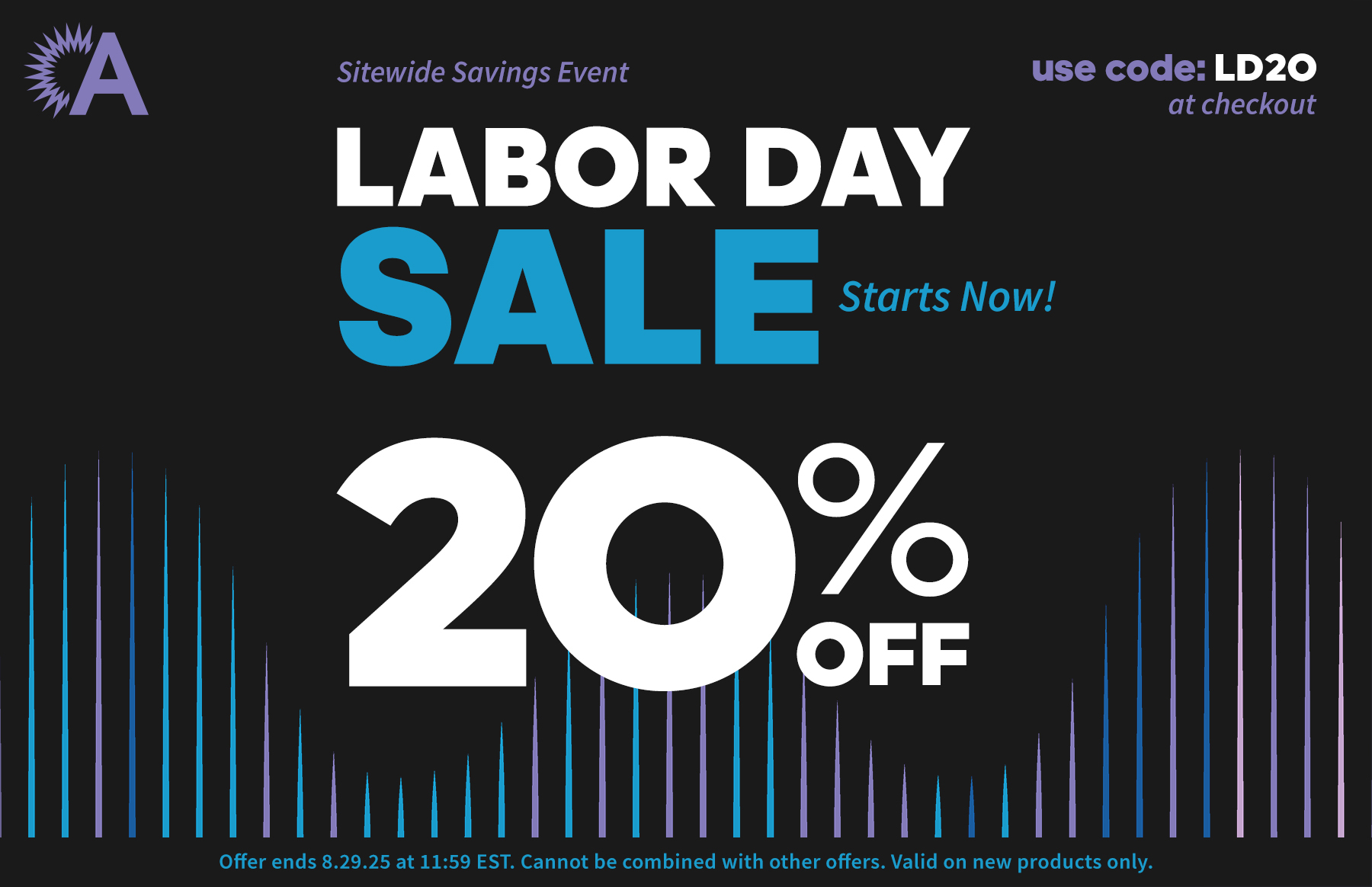 Sitewide Savings Event. Labor Day Sale Starts Now! 20% Off. use code: LD20 at checkout