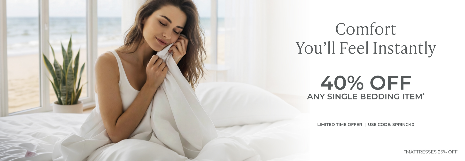 Comfort you'll feel instantly. 40% Off any single bedding item *mattresses 25% off. Limited time offer use code spring40. Shop Now.