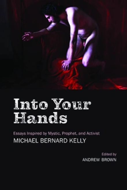 Into Your Hands: Essays Inspired by Mystic, Prophet, and Activist Michael Bernard Kelly 