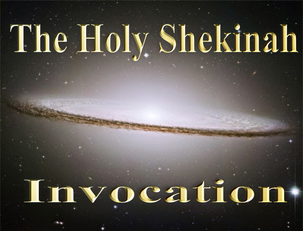                  The Invocation of The Holy Shekinah

Although God is omnipresent, He has chosen to manifest His presence in certain locations and at certain times within history. This physical manifestation of God has come to be called the Shekinah.

The Holy Shekinah is the visible manifestation of the presence of God. It is the majestic presence or manifestation of God in which He descends to dwell among men. Whenever the invisible God becomes visible, and whenever the omnipresence of God is localized, this is the Holy Shekinah .  In the Old Testament, most of the visible manifestations took the form of light, fire, or cloud, or a combination of these. A new form appears in the New Testament: the Incarnate Word [John 1:14].

The concept of the Shekinah is behind the wonder of the incarnation.

This recording will bring the power of The Holy Shekinah into your life.  There will be a tangible incarnation of The Creator that will spread extra light and glory to you.  The invocation is spoken in a rare angelic tongue and is the first of its kind to enter into this world.
 

I CALL THE GREAT SHEKINAH IN POWER AND GLORY

PROTECT ME IN GLORY

MOVE ME IN YOUR LIGHT

 

OLANI VMD OIAD DRILPI  SHEKINAH   OE  NANAEEL  OD LOE

BLANS OLLOG  OE

LOE ZACAM  OLLOG  MAD  OLPIRT                  